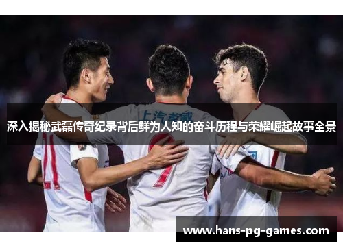 深入揭秘武磊传奇纪录背后鲜为人知的奋斗历程与荣耀崛起故事全景